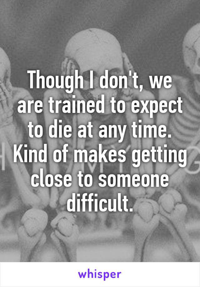 Though I don't, we are trained to expect to die at any time. Kind of makes getting close to someone difficult.