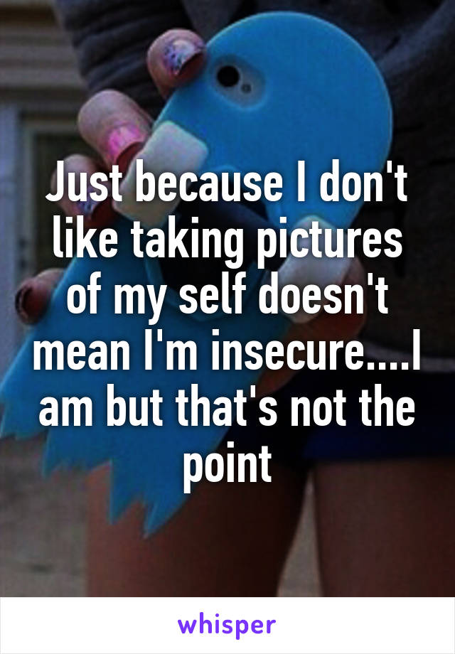 Just because I don't like taking pictures of my self doesn't mean I'm insecure....I am but that's not the point