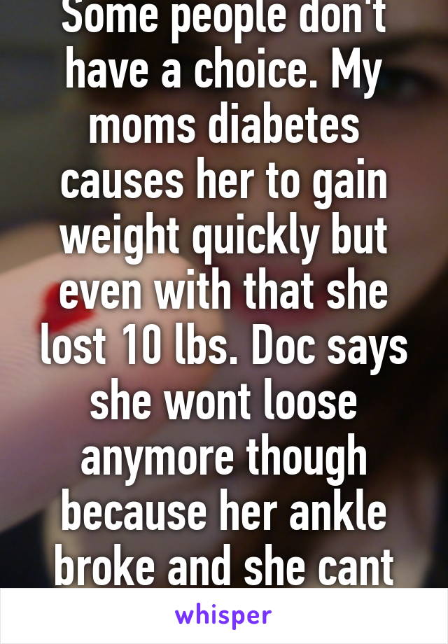 Some people don't have a choice. My moms diabetes causes her to gain weight quickly but even with that she lost 10 lbs. Doc says she wont loose anymore though because her ankle broke and she cant walk