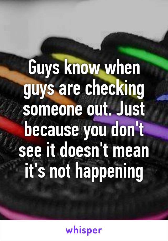 Guys know when guys are checking someone out. Just because you don't see it doesn't mean it's not happening