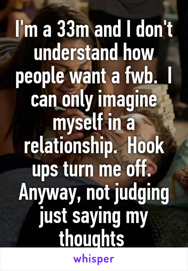 I'm a 33m and I don't understand how people want a fwb.  I can only imagine myself in a relationship.  Hook ups turn me off.  Anyway, not judging just saying my thoughts 