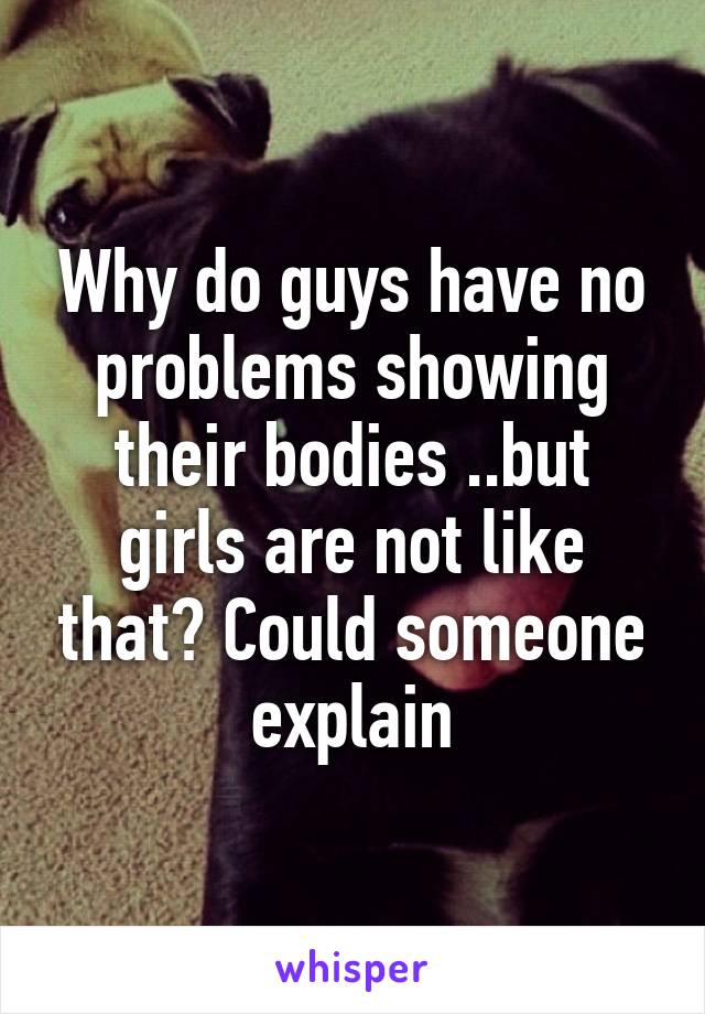 Why do guys have no problems showing their bodies ..but girls are not like that? Could someone explain