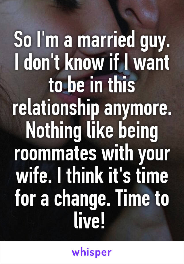 So I'm a married guy. I don't know if I want to be in this relationship anymore. Nothing like being roommates with your wife. I think it's time for a change. Time to live! 