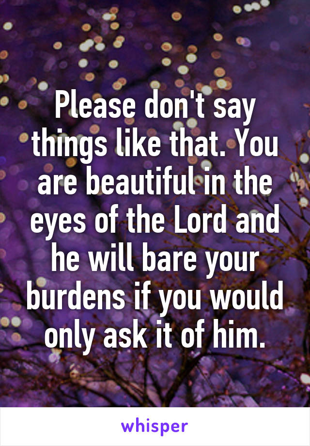 Please don't say things like that. You are beautiful in the eyes of the Lord and he will bare your burdens if you would only ask it of him.