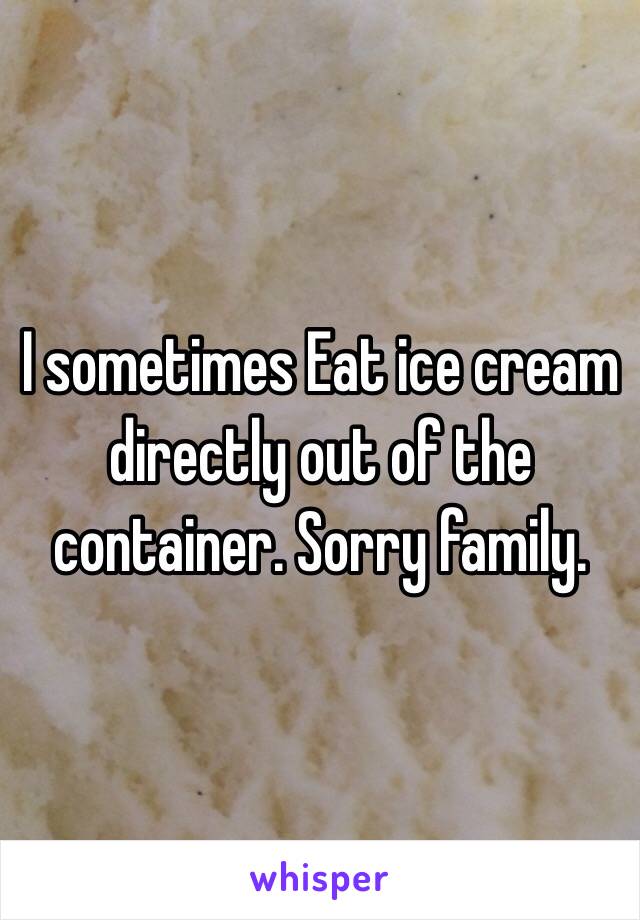 I sometimes Eat ice cream directly out of the container. Sorry family.