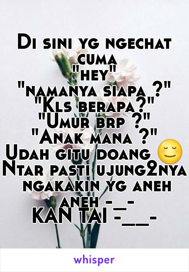 Di sini yg ngechat cuma
"hey"
"namanya siapa ?"
"Kls berapa?"
"Umur brp ?"
"Anak mana ?"
Udah gitu doang 😌
Ntar pasti ujung2nya ngakakin yg aneh aneh -_-
KAN TAI -__-