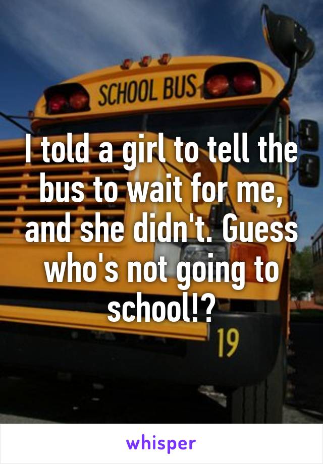 I told a girl to tell the bus to wait for me, and she didn't. Guess who's not going to school!?