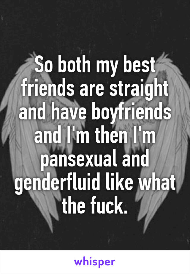 So both my best friends are straight and have boyfriends and I'm then I'm pansexual and genderfluid like what the fuck.