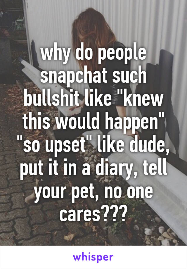 why do people snapchat such bullshit like "knew this would happen" "so upset" like dude, put it in a diary, tell your pet, no one cares???