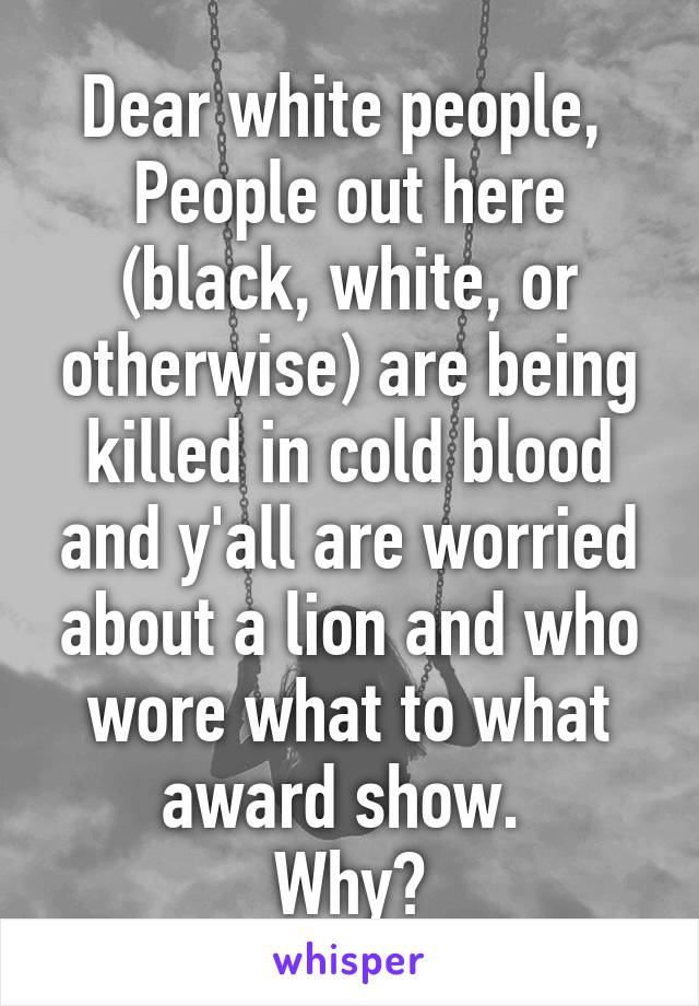 Dear white people, 
People out here (black, white, or otherwise) are being killed in cold blood and y'all are worried about a lion and who wore what to what award show. 
Why?