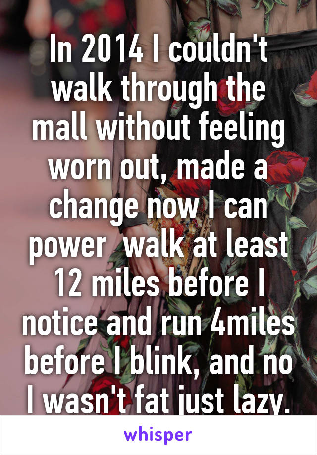 In 2014 I couldn't walk through the mall without feeling worn out, made a change now I can power  walk at least 12 miles before I notice and run 4miles before I blink, and no I wasn't fat just lazy.