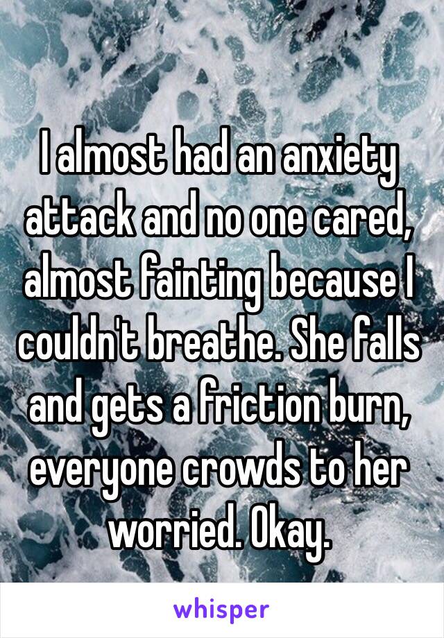 I almost had an anxiety attack and no one cared, almost fainting because I couldn't breathe. She falls and gets a friction burn, everyone crowds to her worried. Okay. 