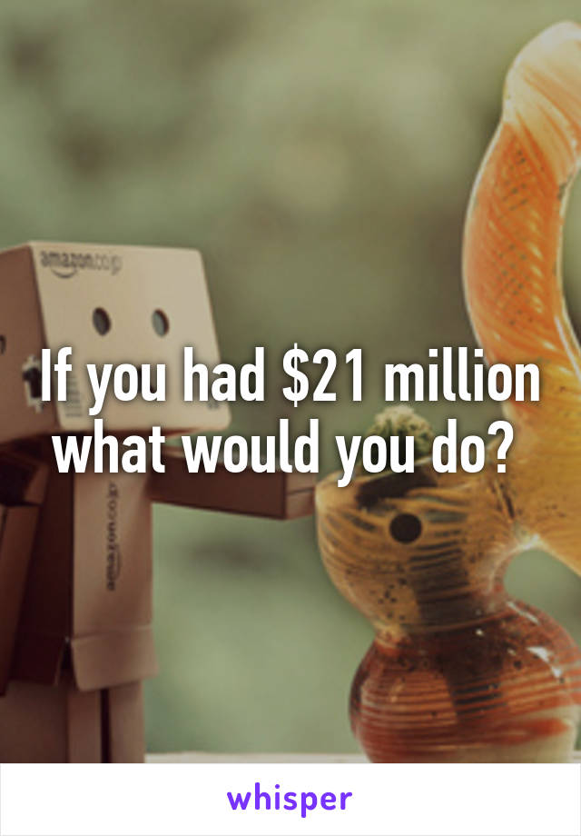 If you had $21 million what would you do? 