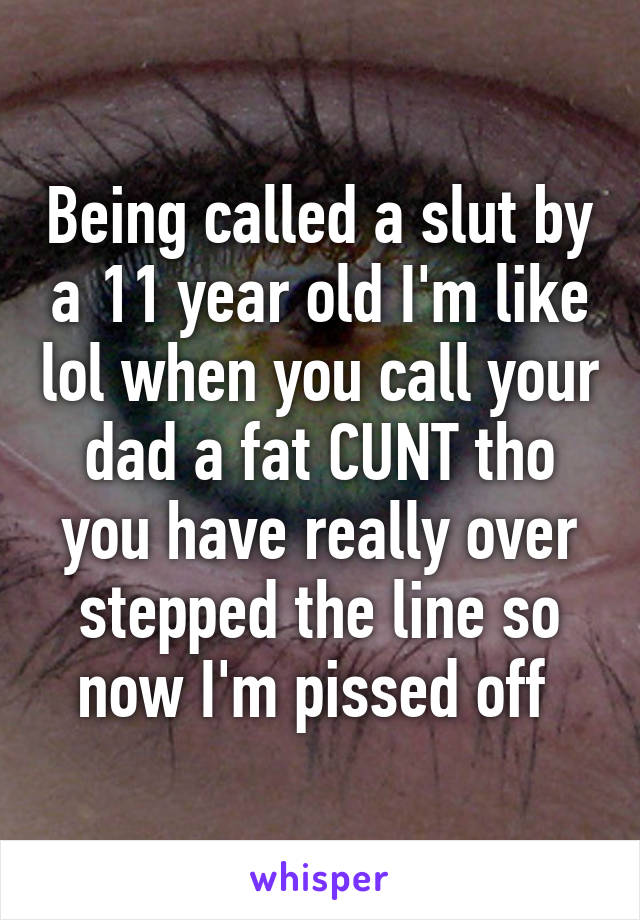 Being called a slut by a 11 year old I'm like lol when you call your dad a fat CUNT tho you have really over stepped the line so now I'm pissed off 