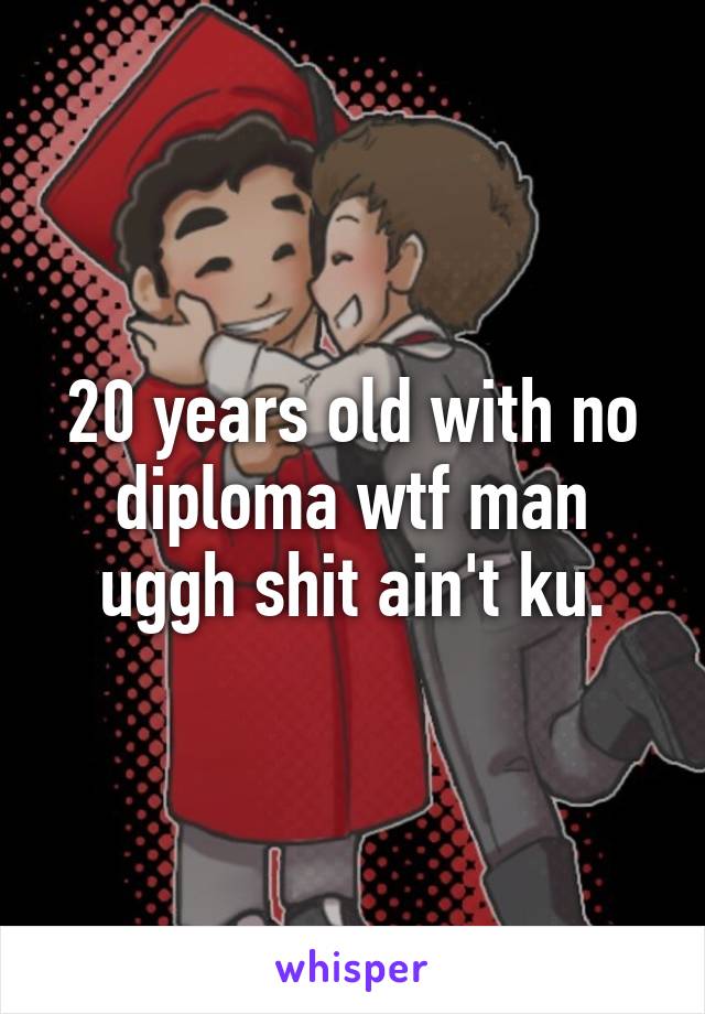 20 years old with no diploma wtf man uggh shit ain't ku.