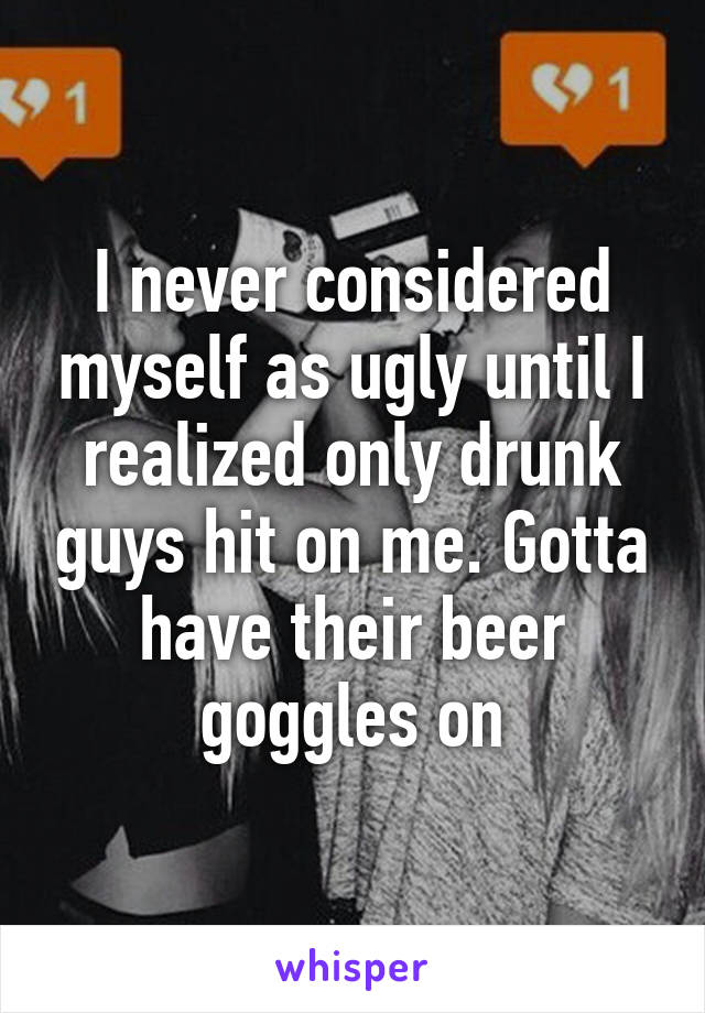 I never considered myself as ugly until I realized only drunk guys hit on me. Gotta have their beer goggles on