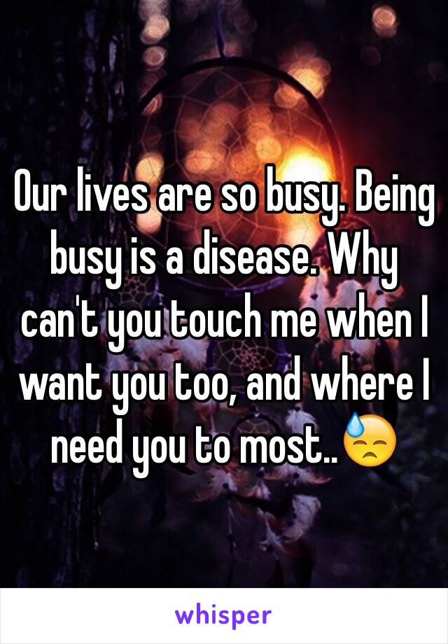 Our lives are so busy. Being busy is a disease. Why can't you touch me when I want you too, and where I need you to most..😓