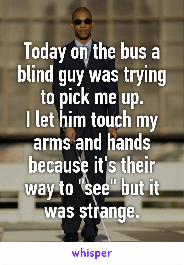 Today on the bus a blind guy was trying to pick me up.
I let him touch my arms and hands because it's their way to "see" but it was strange.