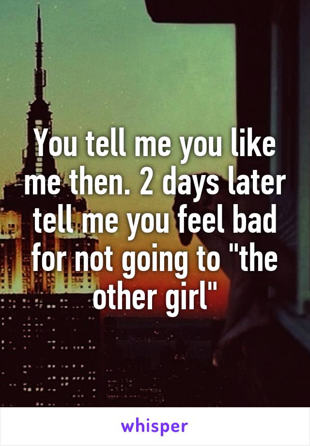 You tell me you like me then. 2 days later tell me you feel bad for not going to "the other girl"