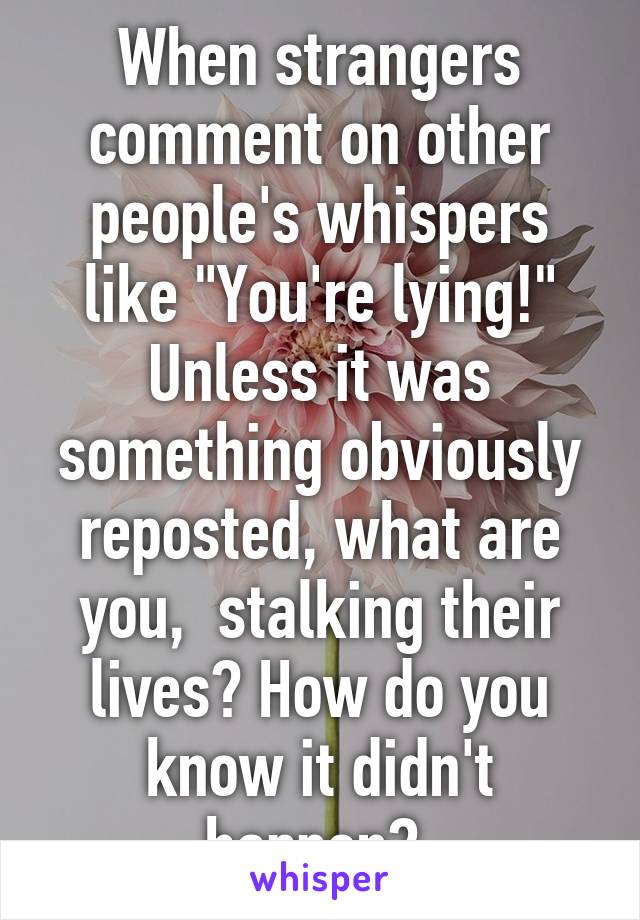 When strangers comment on other people's whispers like "You're lying!" Unless it was something obviously reposted, what are you,  stalking their lives? How do you know it didn't happen? 