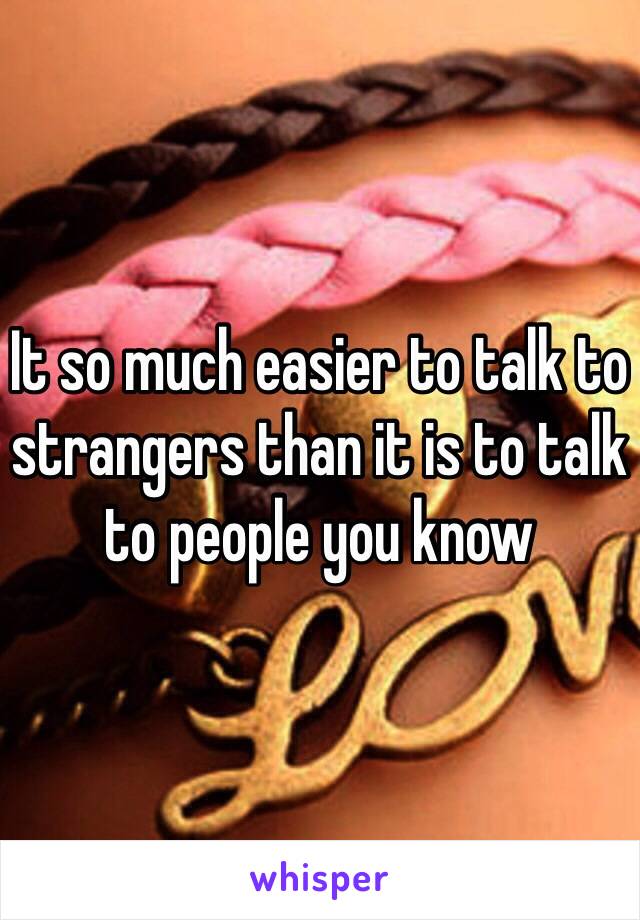 It so much easier to talk to strangers than it is to talk to people you know 