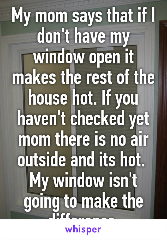 My mom says that if I don't have my window open it makes the rest of the house hot. If you haven't checked yet mom there is no air outside and its hot.  My window isn't going to make the difference.