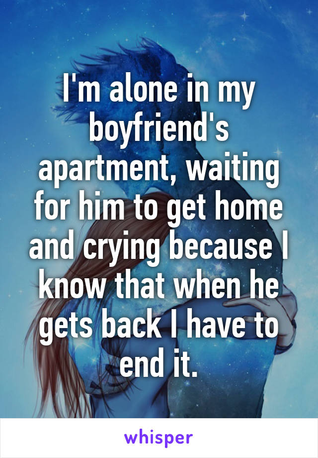 I'm alone in my boyfriend's apartment, waiting for him to get home and crying because I know that when he gets back I have to end it.