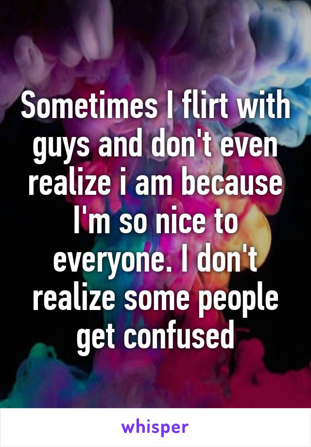 Sometimes I flirt with guys and don't even realize i am because I'm so nice to everyone. I don't realize some people get confused