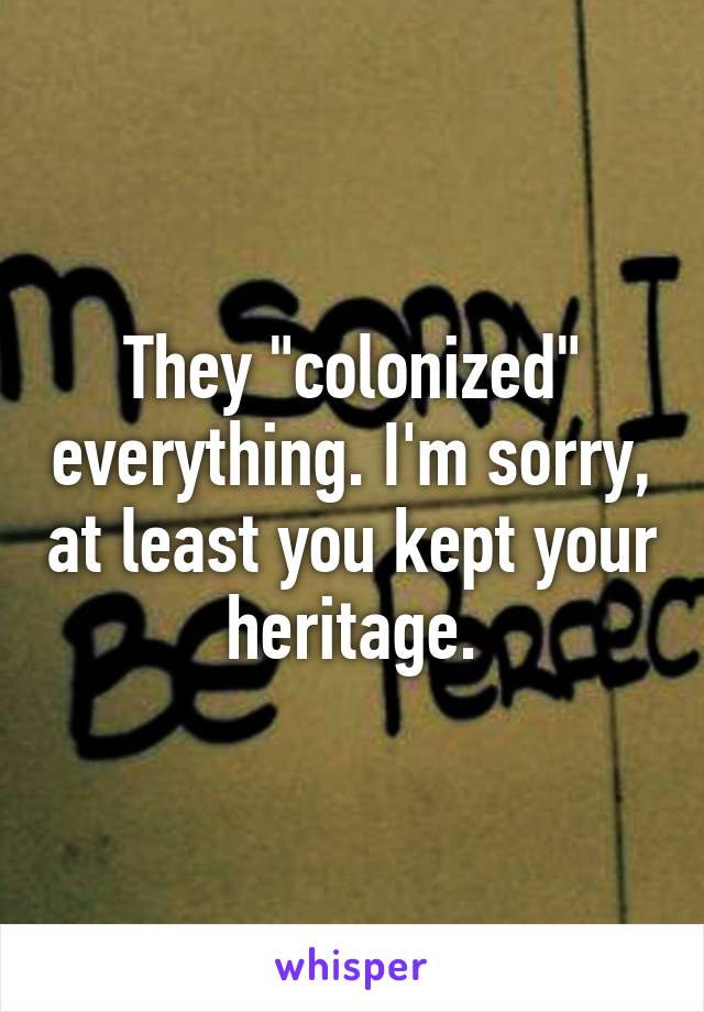 They "colonized" everything. I'm sorry, at least you kept your heritage.