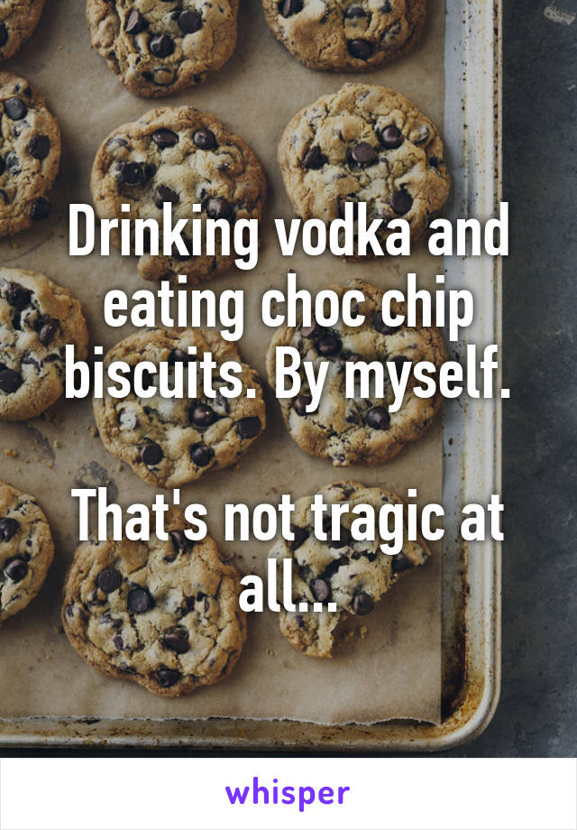 Drinking vodka and eating choc chip biscuits. By myself.

That's not tragic at all...