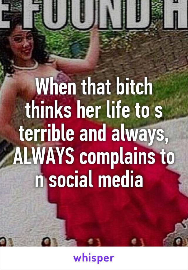 When that bitch thinks her life to s terrible and always, ALWAYS complains to n social media  