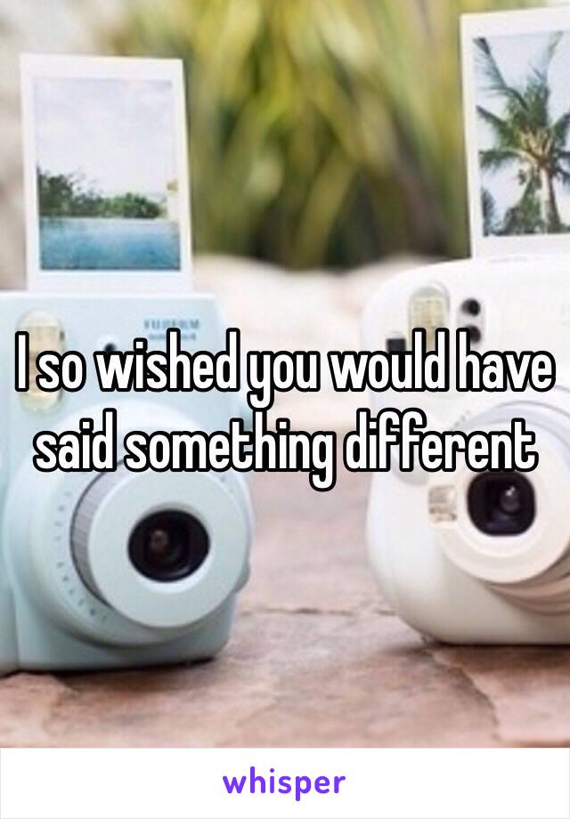 I so wished you would have said something different