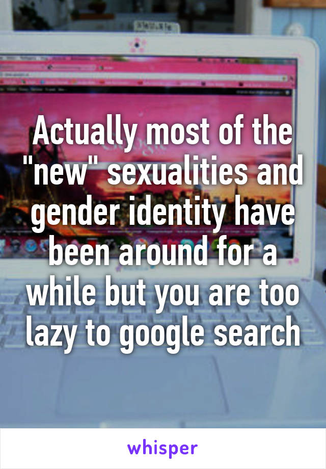 Actually most of the "new" sexualities and gender identity have been around for a while but you are too lazy to google search