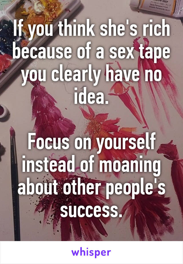 If you think she's rich because of a sex tape you clearly have no idea.

Focus on yourself instead of moaning about other people's success.
