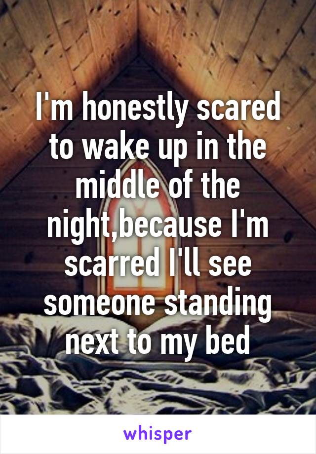 I'm honestly scared to wake up in the middle of the night,because I'm scarred I'll see someone standing next to my bed