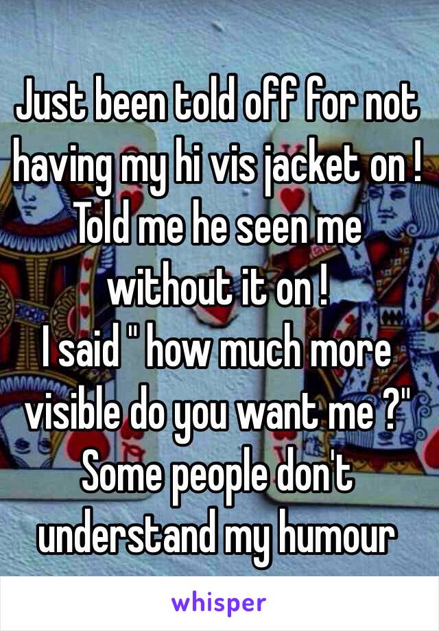 Just been told off for not having my hi vis jacket on ! 
Told me he seen me without it on ! 
I said " how much more visible do you want me ?"
Some people don't understand my humour 