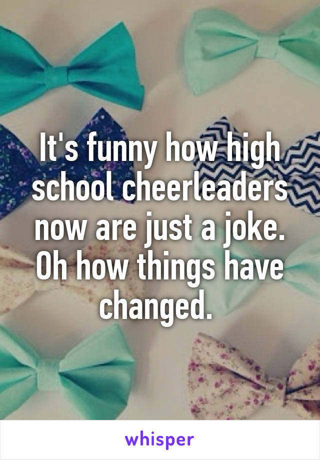 It's funny how high school cheerleaders now are just a joke. Oh how things have changed. 