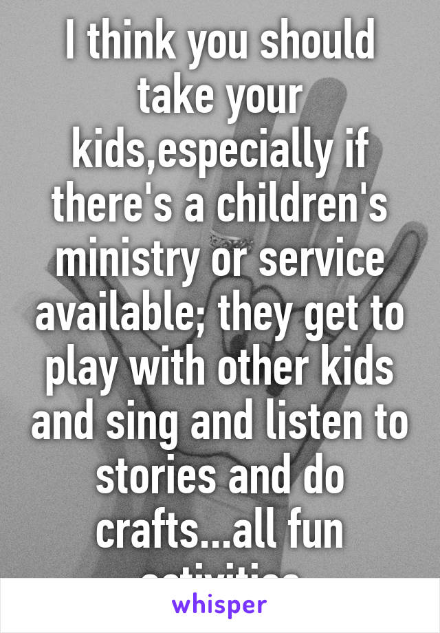 I think you should take your kids,especially if there's a children's ministry or service available; they get to play with other kids and sing and listen to stories and do crafts...all fun activities