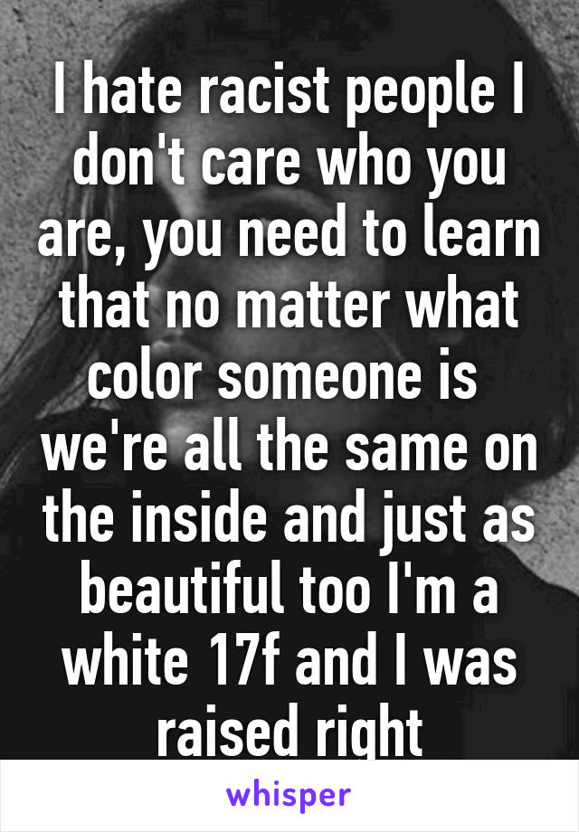 I hate racist people I don't care who you are, you need to learn that no matter what color someone is  we're all the same on the inside and just as beautiful too I'm a white 17f and I was raised right