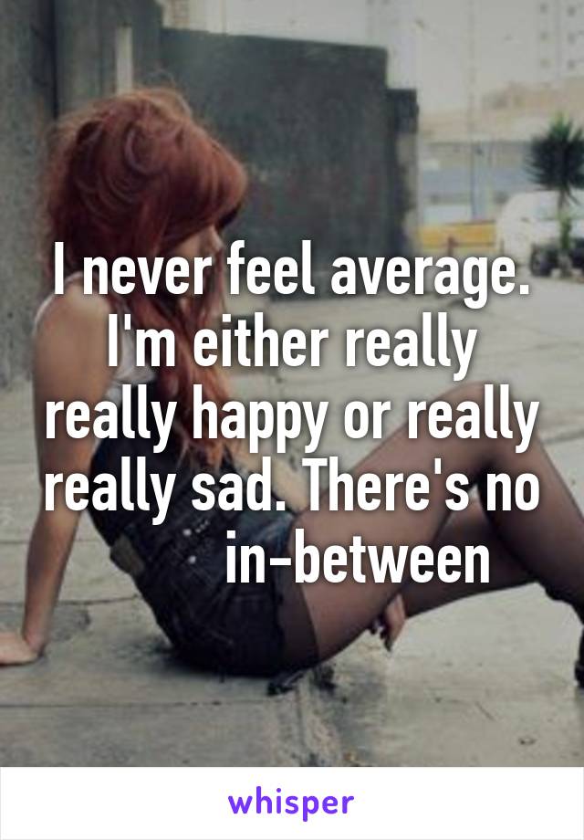 I never feel average. I'm either really really happy or really really sad. There's no          in-between