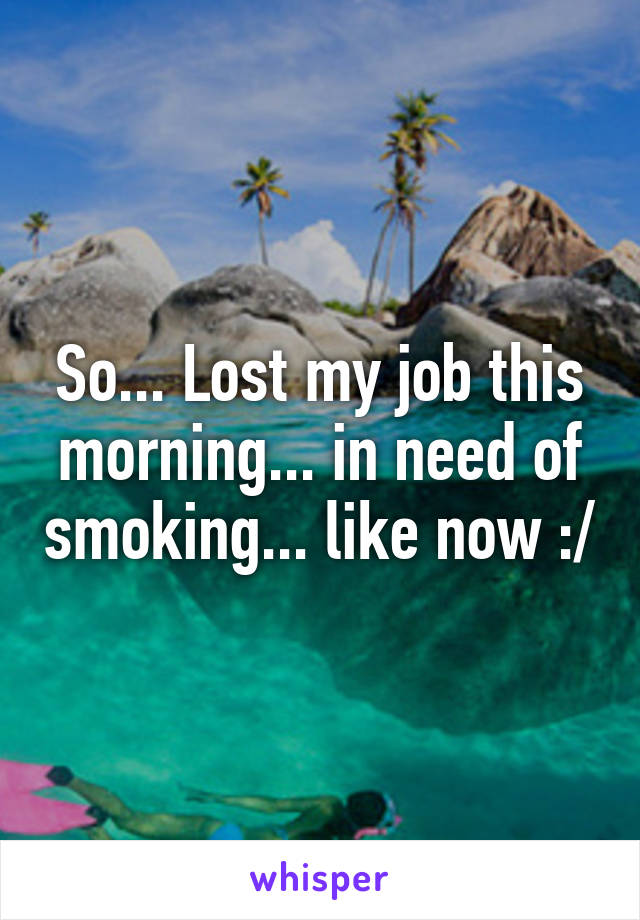 So... Lost my job this morning... in need of smoking... like now :/