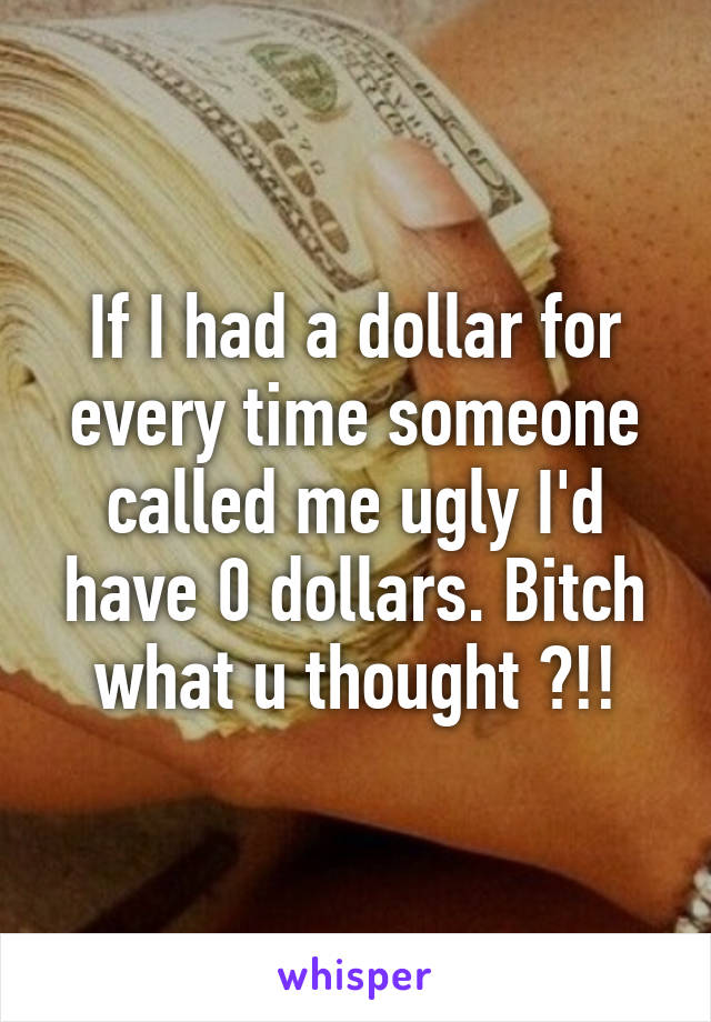 If I had a dollar for every time someone called me ugly I'd have 0 dollars. Bitch what u thought ?!!