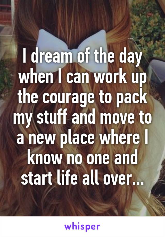 I dream of the day when I can work up the courage to pack my stuff and move to a new place where I know no one and start life all over...