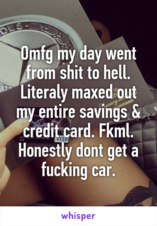 Omfg my day went from shit to hell. Literaly maxed out my entire savings & credit card. Fkml. Honestly dont get a fucking car.