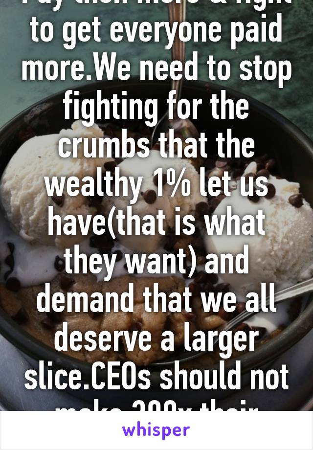 Pay then more & fight to get everyone paid more.We need to stop fighting for the crumbs that the wealthy 1% let us have(that is what they want) and demand that we all deserve a larger slice.CEOs should not make 300x their employ