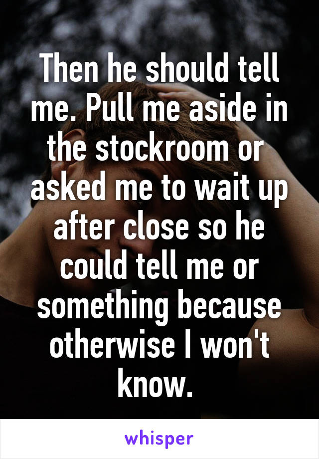 Then he should tell me. Pull me aside in the stockroom or  asked me to wait up after close so he could tell me or something because otherwise I won't know. 