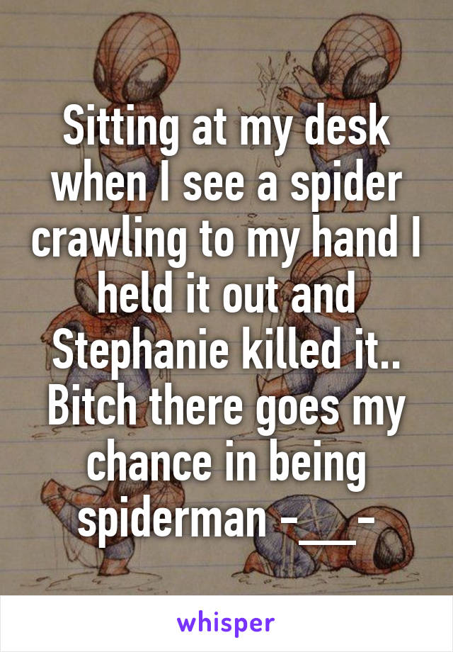 Sitting at my desk when I see a spider crawling to my hand I held it out and Stephanie killed it..
Bitch there goes my chance in being spiderman -__-