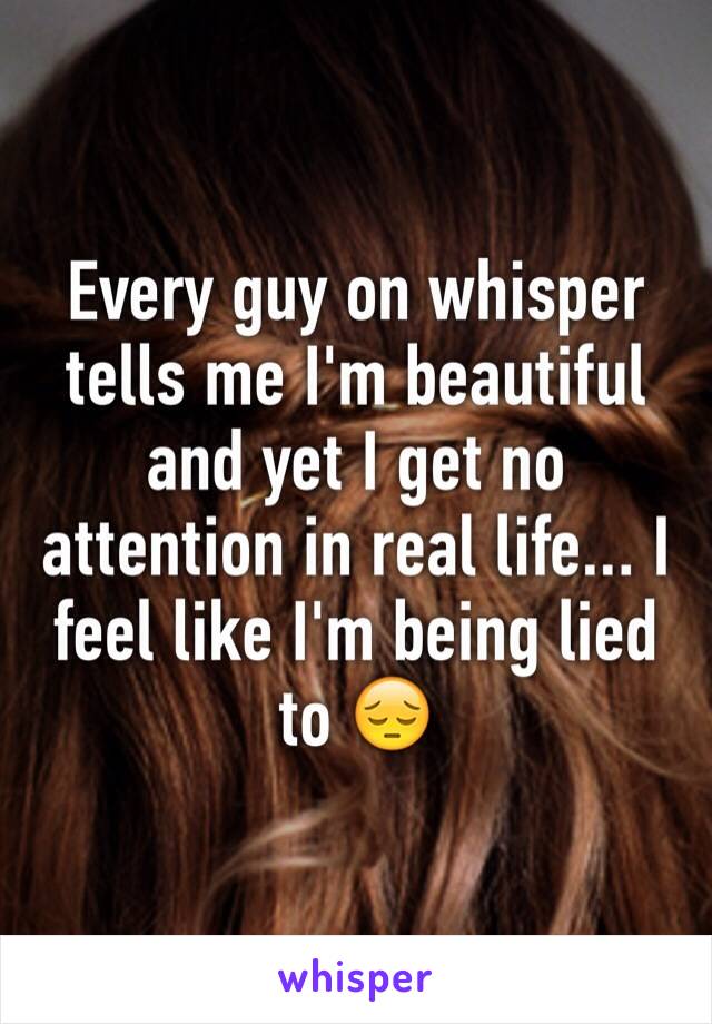 Every guy on whisper tells me I'm beautiful and yet I get no attention in real life... I feel like I'm being lied to 😔