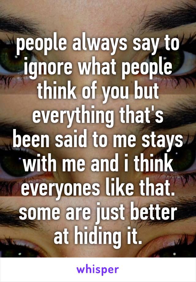 people always say to ignore what people think of you but everything that's been said to me stays with me and i think everyones like that. some are just better at hiding it.