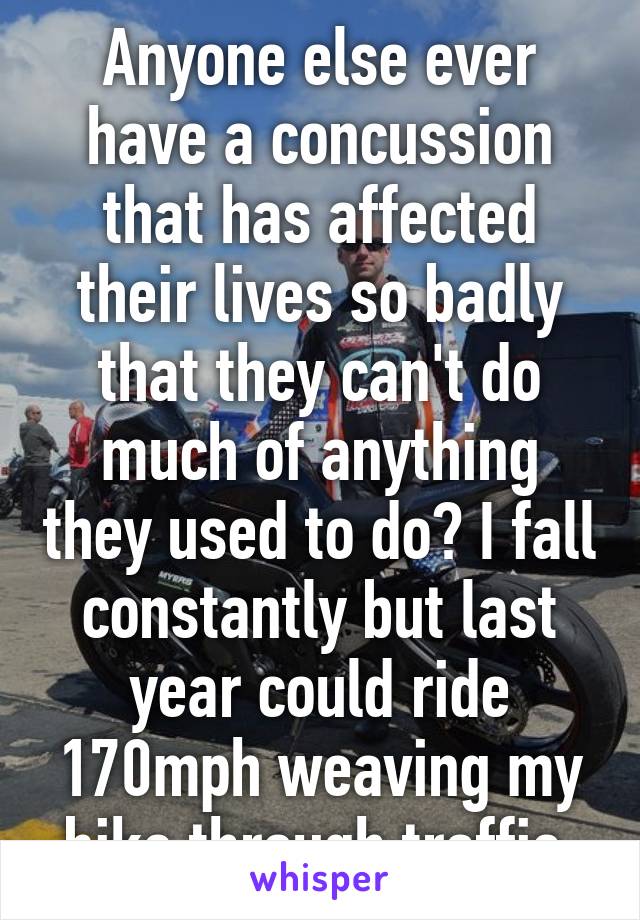 Anyone else ever have a concussion that has affected their lives so badly that they can't do much of anything they used to do? I fall constantly but last year could ride 170mph weaving my bike through traffic 